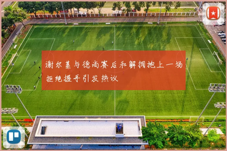谢尔基与德尚赛后和解拥抱上一场拒绝握手引发热议