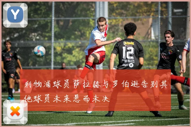 利物浦球员萨拉赫与罗伯逊告别其他球员未来悬而未决
