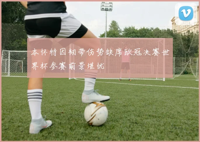 本怀特因韧带伤势缺席欧冠决赛世界杯参赛前景堪忧