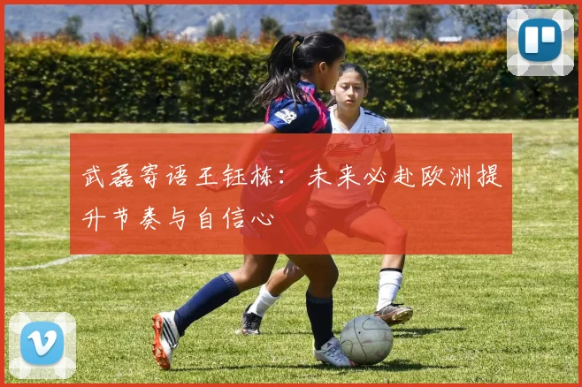 武磊寄语王钰栋：未来必赴欧洲提升节奏与自信心