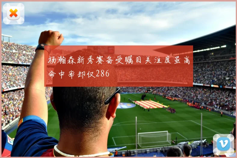 杨瀚森新秀赛备受瞩目关注度虽高命中率却仅286