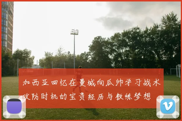 加西亚回忆在曼城向瓜帅学习战术攻防时机的宝贵经历与教练梦想
