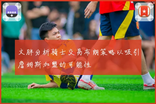 文胖分析骑士交易布朗策略以吸引詹姆斯加盟的可能性