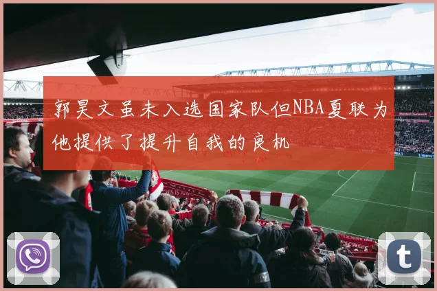 郭昊文虽未入选国家队但NBA夏联为他提供了提升自我的良机
