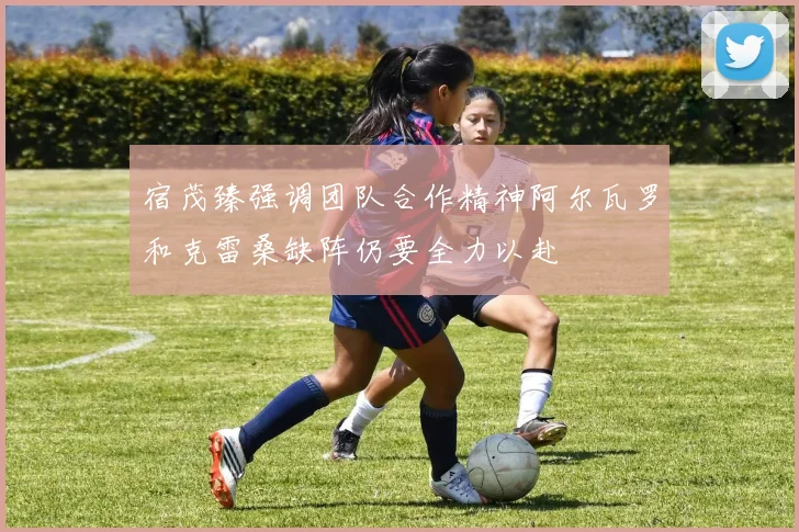 宿茂臻强调团队合作精神阿尔瓦罗和克雷桑缺阵仍要全力以赴