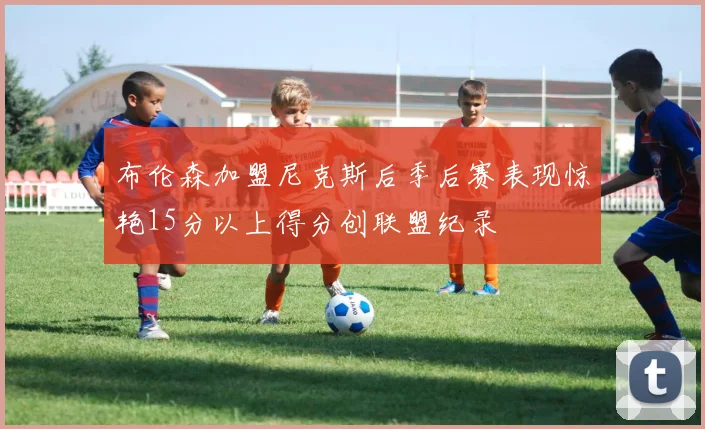 布伦森加盟尼克斯后季后赛表现惊艳15分以上得分创联盟纪录