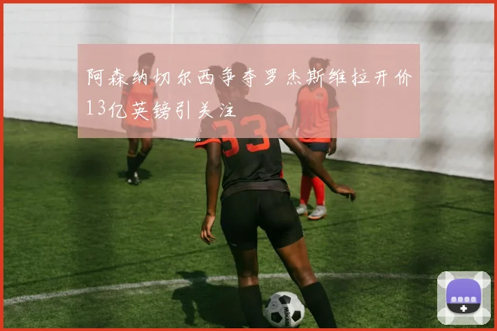 阿森纳切尔西争夺罗杰斯维拉开价13亿英镑引关注