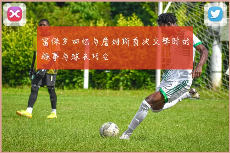 富保罗回忆与詹姆斯首次交锋时的趣事与球衣巧合