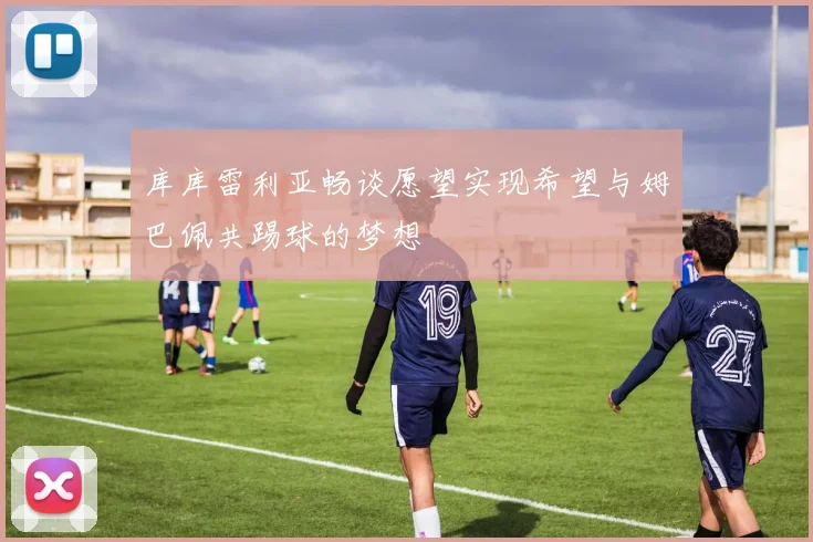库库雷利亚畅谈愿望实现希望与姆巴佩共踢球的梦想