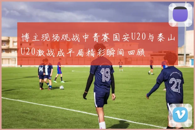 博主现场观战中青赛国安U20与泰山U20激战成平局精彩瞬间回顾