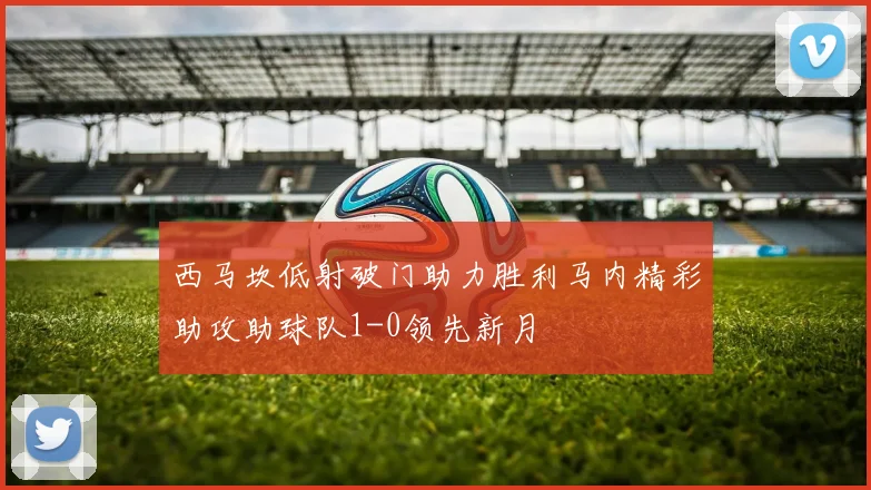 西马坎低射破门助力胜利马内精彩助攻助球队1-0领先新月