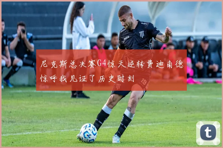 尼克斯总决赛G4惊天逆转费迪南德惊呼我见证了历史时刻