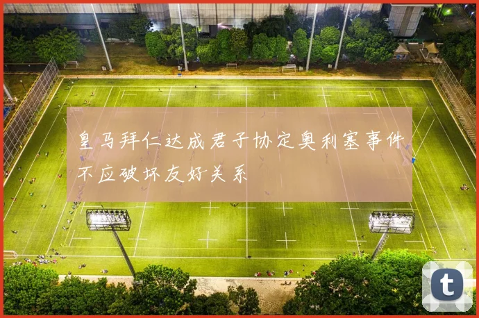 皇马拜仁达成君子协定奥利塞事件不应破坏友好关系